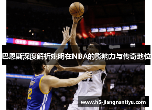 巴恩斯深度解析姚明在NBA的影响力与传奇地位