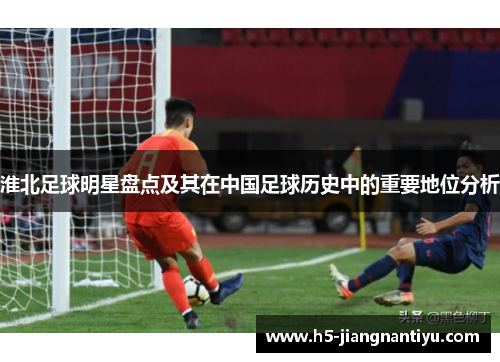 淮北足球明星盘点及其在中国足球历史中的重要地位分析
